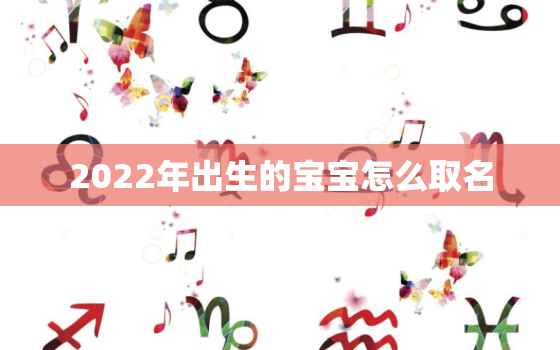 2022年出生的宝宝怎么取名，2022年出生的宝宝属什么命