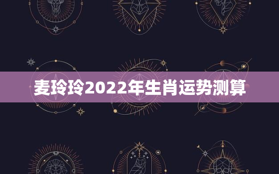 麦玲玲2022年生肖运势测算，2022年麦玲玲十二生肖运势