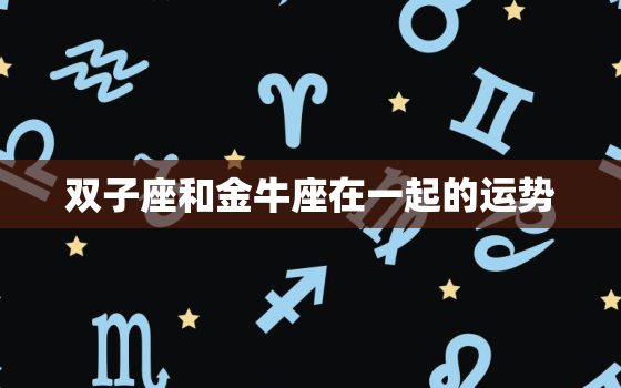 双子座和金牛座在一起的运势，金牛座和双子座明日运势