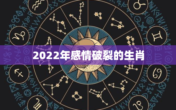 2022年感情破裂的生肖，2022年姻缘最旺盛的生肖