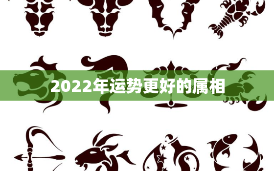 2022年运势更好的属相，2022年属虎人的全年运势