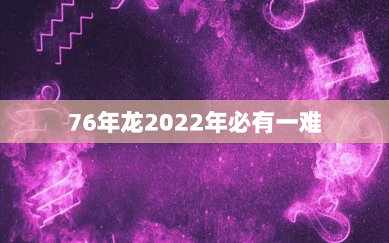 76年龙2022年必有一难，76年龙2021年运程