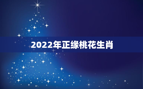 2022年正缘桃花生肖，2022年姻缘最旺盛的生肖