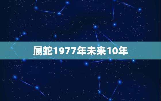 属蛇1977年未来10年，77年属蛇男未来10年运势