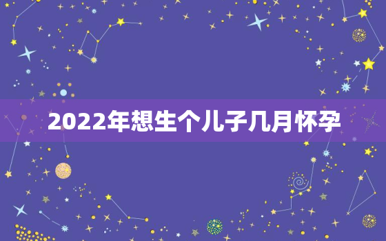 2022年想生个儿子几月怀孕，2022年2月生小孩什么时候怀孕