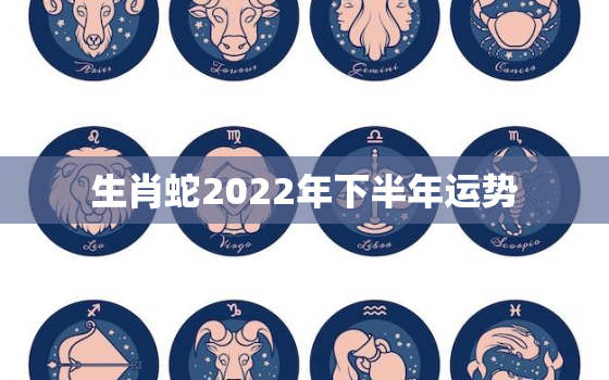 生肖蛇2022年下半年运势，生肖蛇在2022年的运势以及注意月份