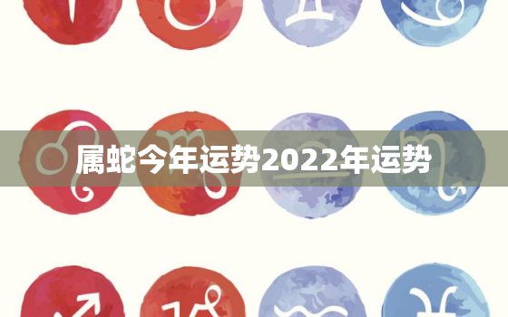 属蛇今年运势2022年运势，属蛇人2022年的运势