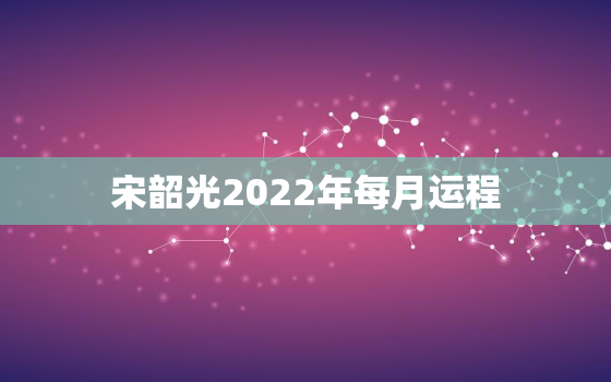 宋韶光2022年每月运程，宋韶光2022年运程十二生肖运程