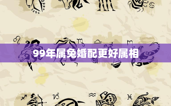 99年属兔婚配更好属相，99年属兔更佳结婚属相