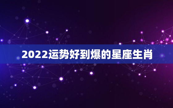 2022运势好到爆的星座生肖，2022运气更好的生肖