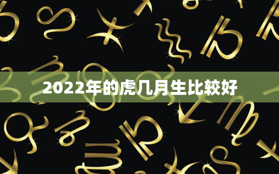 2022年的虎几月生比较好，2022属虎几月生更好