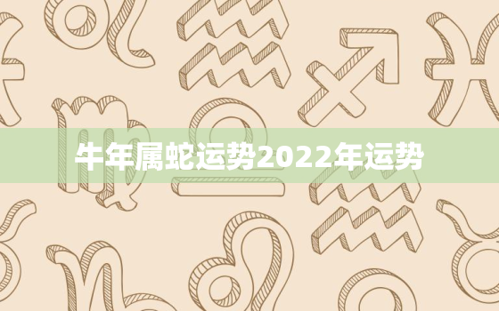 牛年属蛇运势2022年运势，牛年属蛇运势2021年运势