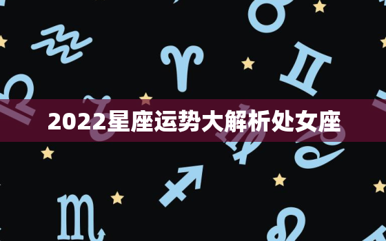 2022星座运势大解析处女座，处女座2022年运势