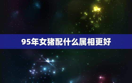 95年女猪配什么属相更好，95年属猪女跟什么属相配