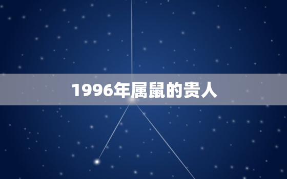 1996年属鼠的贵人，属鼠人最富贵的出生时辰1996年