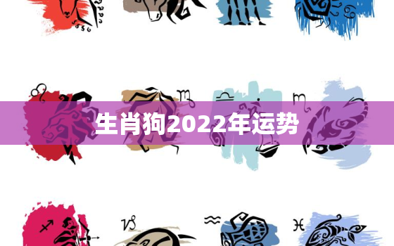 生肖狗2022年运势，生肖狗2022年运势及运程每月