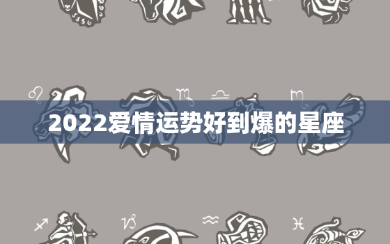 2022爱情运势好到爆的星座，2021年爱情运最旺的星座