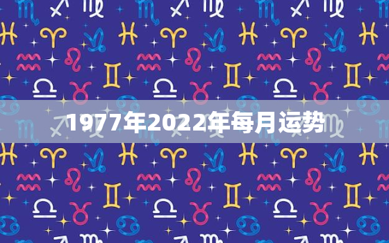 1977年2022年每月运势，1973年2022年运势