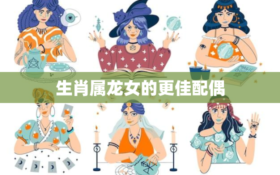 生肖属龙女的更佳配偶，龙女的更佳配偶属相