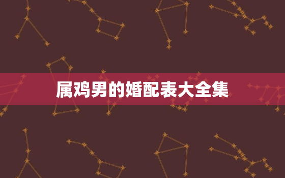 属鸡男的婚配表大全集，属鸡更佳婚配表