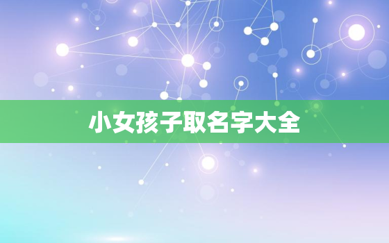 小女孩子取名字大全，小女孩取什么名字