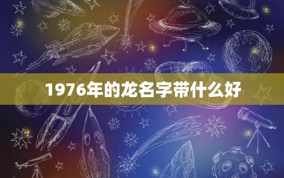 1976年的龙名字带什么好，1976年属龙几月出生好