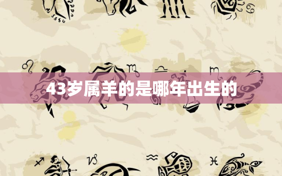 43岁属羊的是哪年出生的，43岁是属啥的哪年生人