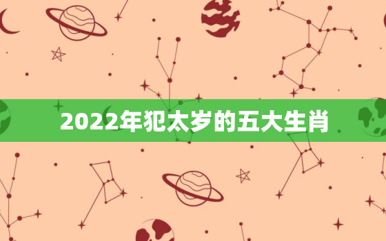 2022年犯太岁的五大生肖，2022年犯太岁的五大生肖图片