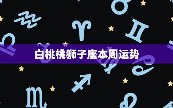 白桃桃狮子座本周运势，白桃桃本周星座运势