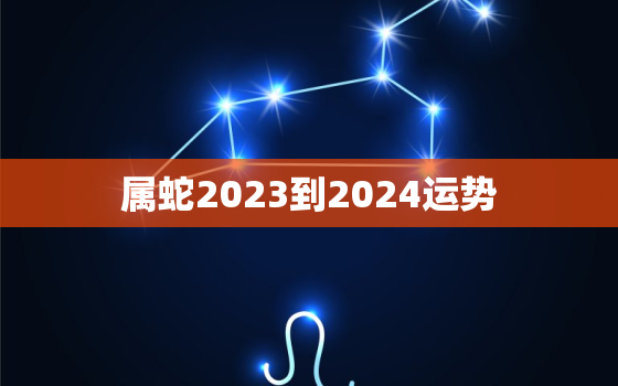 属蛇2023到2024运势，属蛇在2023年全年运势如何