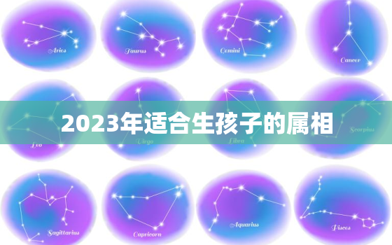 2023年适合生孩子的属相，2023年宜生孩子的属相