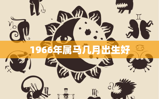 1966年属马几月出生好，1966年属马几月出生好正月份出生日是已时