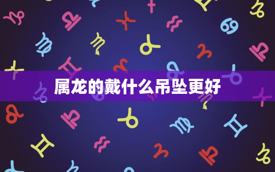 属龙的戴什么吊坠更好，属龙的佩戴龙吊坠好吗