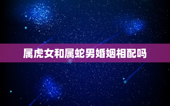 属虎女和属蛇男婚姻相配吗，女属虎和男属蛇的婚配好不好