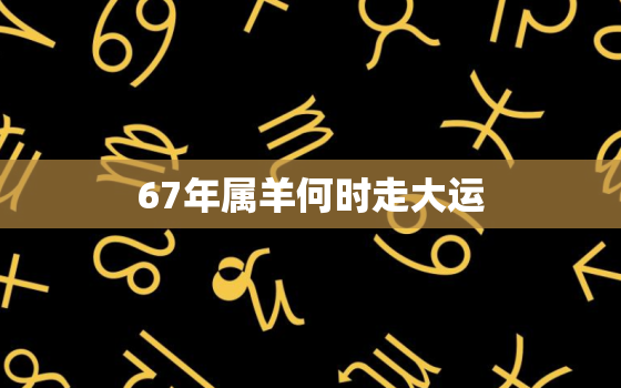 67年属羊何时走大运，67年属羊何时走大运2021年