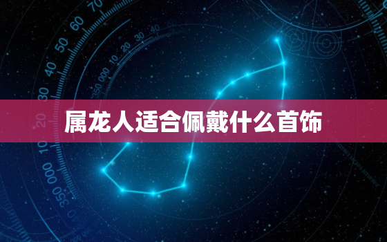 属龙人适合佩戴什么首饰，属龙人适合佩戴什么首饰招财