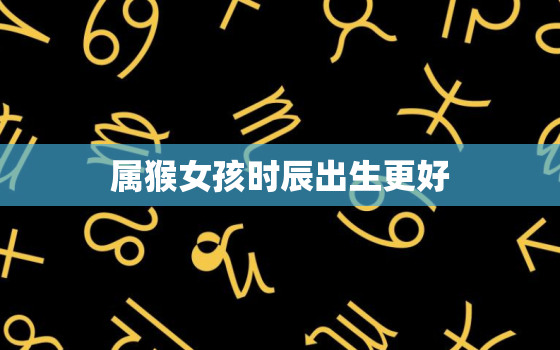 属猴女孩时辰出生更好，属猴女孩时辰出生更好卜易居