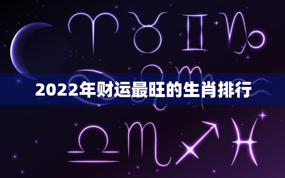 2022年财运最旺的生肖排行，2022年最旺的生肖排名