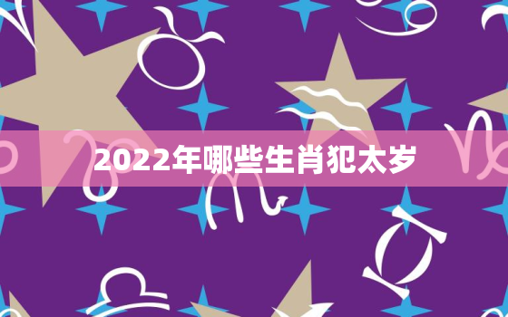 2022年哪些生肖犯太岁，2022年犯太岁的生肖属相