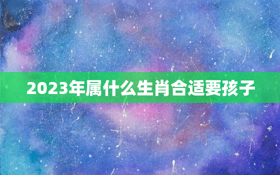 2023年属什么生肖合适要孩子，2023年适合生宝宝的生肖