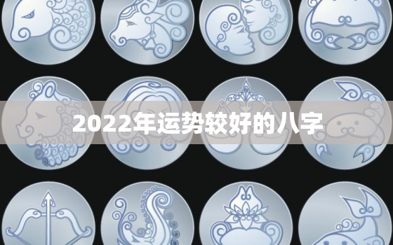 2022年运势较好的八字，2022年运势更好的属相