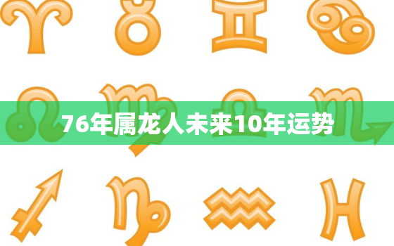 76年属龙人未来10年运势，76年属龙的人2020年的运势及运程