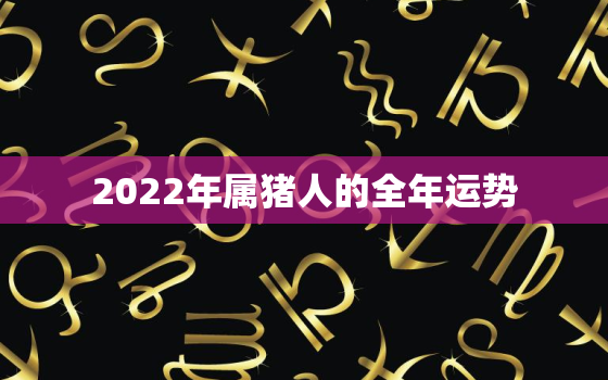 2022年属猪人的全年运势，2021年属猪人的全年运势