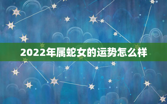 2022年属蛇女的运势怎么样，2022年属蛇人的全年运势女