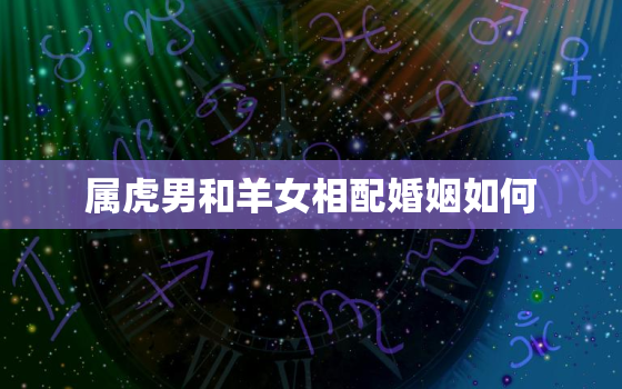 属虎男和羊女相配婚姻如何，属虎男跟属羊女相配吗