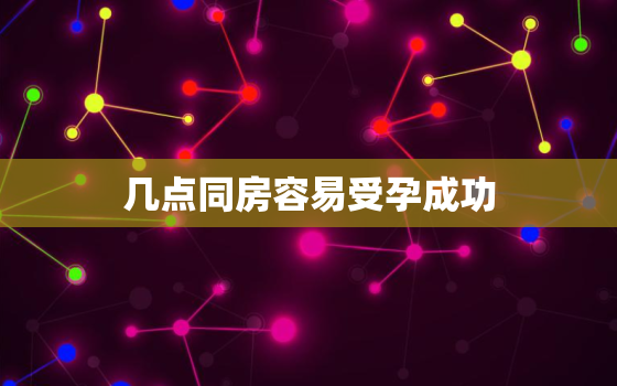 几点同房容易受孕成功，几点到几点同房容易受孕