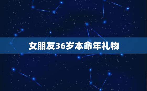 女朋友36岁本命年礼物，闺蜜36岁本命年送什么