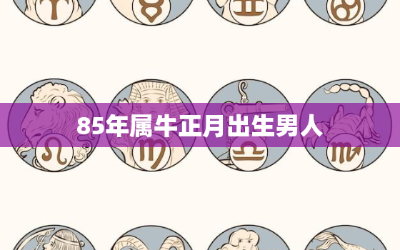 85年属牛正月出生男人，85年属牛男人一生命运怎样