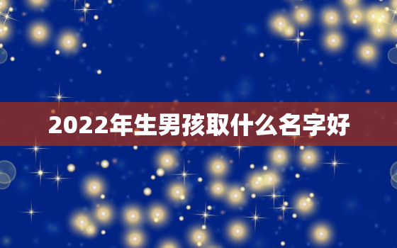 2022年生男孩取什么名字好，2022年宝宝取名字