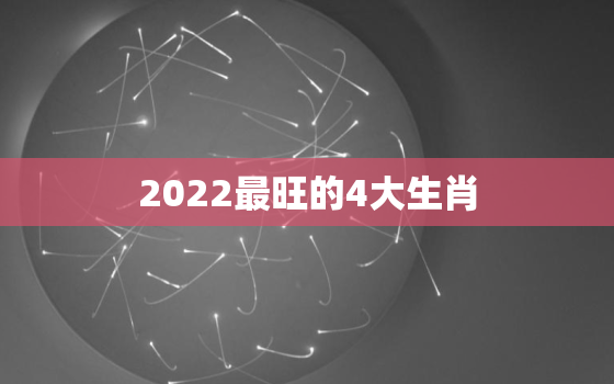 2022最旺的4大生肖，2022年财运最旺的生肖排行